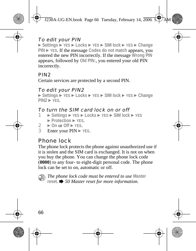 66To edit your PIN}Settings }YES }Locks }YES }SIM lock }YES }Change PIN }YES. If the message Codes do not match appears, you entered the new PIN incorrectly. If the message Wrong PIN appears, followed by Old PIN:, you entered your old PIN incorrectly.PIN2Certain services are protected by a second PIN.To edit your PIN2}Settings }YES }Locks }YES }SIM lock }YES }Change PIN2 }YES.To turn the SIM card lock on or off1}Settings }YES }Locks }YES }SIM lock }YES }Protection }YES.2}On or Off }YES.3Enter your PIN }YES.Phone lockThe phone lock protects the phone against unauthorized use if it is stolen and the SIM card is exchanged. It is not on when you buy the phone. You can change the phone lock code (0000) to any four- to eight-digit personal code. The phone lock can be set to on, automatic or off.The phone lock code must be entered to use Master reset. %50 Master reset for more information.J230A-UG-EN.book  Page 66  Tuesday, February 14, 2006  9:37 AM