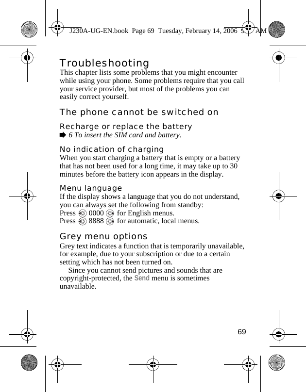 69TroubleshootingThis chapter lists some problems that you might encounter while using your phone. Some problems require that you call your service provider, but most of the problems you can easily correct yourself.The phone cannot be switched onRecharge or replace the battery%6 To insert the SIM card and battery.No indication of chargingWhen you start charging a battery that is empty or a battery that has not been used for a long time, it may take up to 30 minutes before the battery icon appears in the display.Menu languageIf the display shows a language that you do not understand, you can always set the following from standby:Press   0000   for English menus.Press   8888   for automatic, local menus.Grey menu optionsGrey text indicates a function that is temporarily unavailable, for example, due to your subscription or due to a certain setting which has not been turned on.Since you cannot send pictures and sounds that are copyright-protected, the Send menu is sometimes unavailable.J230A-UG-EN.book  Page 69  Tuesday, February 14, 2006  9:37 AM