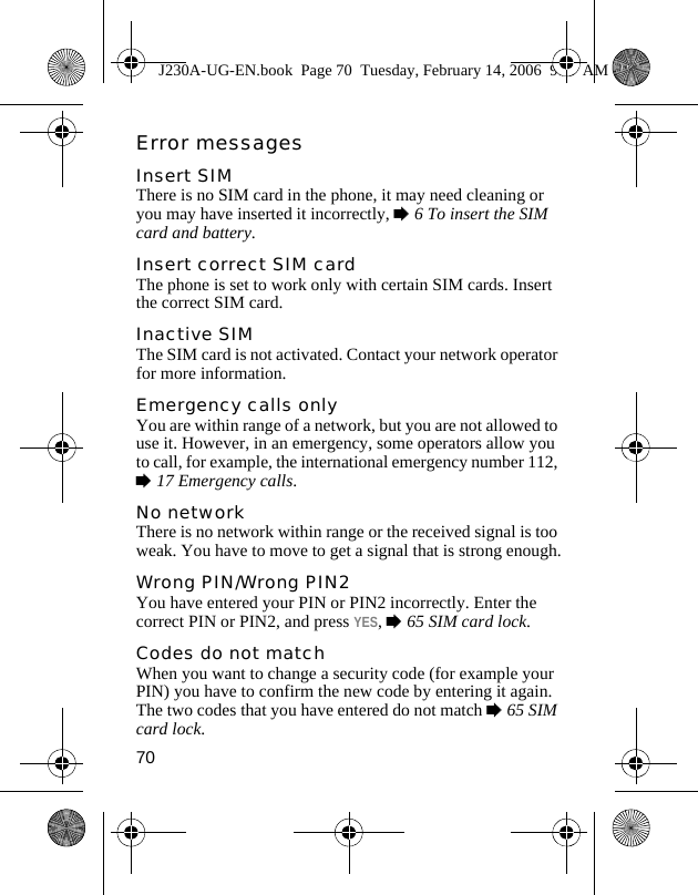 70Error messagesInsert SIMThere is no SIM card in the phone, it may need cleaning or you may have inserted it incorrectly, %6 To insert the SIM card and battery. Insert correct SIM cardThe phone is set to work only with certain SIM cards. Insert the correct SIM card.Inactive SIMThe SIM card is not activated. Contact your network operator for more information.Emergency calls onlyYou are within range of a network, but you are not allowed to use it. However, in an emergency, some operators allow you to call, for example, the international emergency number 112, %17 Emergency calls.No networkThere is no network within range or the received signal is too weak. You have to move to get a signal that is strong enough.Wrong PIN/Wrong PIN2You have entered your PIN or PIN2 incorrectly. Enter the correct PIN or PIN2, and press YES, %65 SIM card lock.Codes do not matchWhen you want to change a security code (for example your PIN) you have to confirm the new code by entering it again. The two codes that you have entered do not match %65 SIM card lock.J230A-UG-EN.book  Page 70  Tuesday, February 14, 2006  9:37 AM