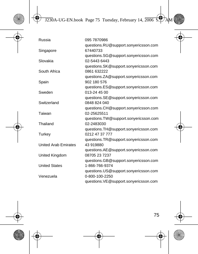 75Russia 095 7870986questions.RU@support.sonyericsson.comSingapore 67440733questions.SG@support.sonyericsson.comSlovakia 02-5443 6443questions.SK@support.sonyericsson.comSouth Africa 0861 632222questions.ZA@support.sonyericsson.comSpain 902 180 576questions.ES@support.sonyericsson.comSweden 013-24 45 00questions.SE@support.sonyericsson.comSwitzerland 0848 824 040questions.CH@support.sonyericsson.comTaiwan 02-25625511questions.TW@support.sonyericsson.comThailand 02-2483030questions.TH@support.sonyericsson.comTurkey 0212 47 37 777questions.TR@support.sonyericsson.comUnited Arab Emirates 43 919880questions.AE@support.sonyericsson.comUnited Kingdom 08705 23 7237questions.GB@support.sonyericsson.comUnited States 1-866-766-9374questions.US@support.sonyericsson.comVenezuela 0-800-100-2250questions.VE@support.sonyericsson.comJ230A-UG-EN.book  Page 75  Tuesday, February 14, 2006  9:37 AM