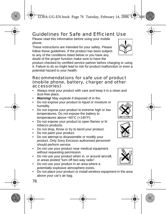 76Guidelines for Safe and Efficient UsePlease read this information before using your mobile phone. These instructions are intended for your safety. Please follow these guidelines. If the product has been subject to any of the conditions listed below or you have any doubt of the proper function make sure to have the product checked by certified service partner before charging or using it. Failure to do so might lead to risk for product malfunction or even a potential hazard to your health.Recommendations for safe use of product (mobile phone, battery, charger and other accessories)• Always treat your product with care and keep it in a clean and dust-free place.•Warning! May explode if disposed of in fire.• Do not expose your product to liquid or moisture or humidity.• Do not expose your product to extreme high or low temperatures. Do not expose the battery to temperatures above +60°C (+140°F).• Do not expose your product to open flames or lit tobacco products.• Do not drop, throw or try to bend your product.• Do not paint your product.• Do not attempt to disassemble or modify your product. Only Sony Ericsson authorised personnel should perform service. • Do not use your product near medical equipment without requesting permission.• Do not use your product when in, or around aircraft, or areas posted “turn off two-way radio”.• Do not use your product in an area where a potentially explosive atmosphere exists.• Do not place your product or install wireless equipment in the area above your car’s air bag.J230A-UG-EN.book  Page 76  Tuesday, February 14, 2006  9:37 AM
