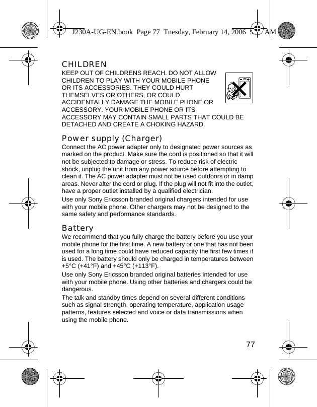 77CHILDREN  KEEP OUT OF CHILDRENS REACH. DO NOT ALLOW CHILDREN TO PLAY WITH YOUR MOBILE PHONE OR ITS ACCESSORIES. THEY COULD HURT THEMSELVES OR OTHERS, OR COULD ACCIDENTALLY DAMAGE THE MOBILE PHONE OR ACCESSORY. YOUR MOBILE PHONE OR ITS ACCESSORY MAY CONTAIN SMALL PARTS THAT COULD BE DETACHED AND CREATE A CHOKING HAZARD.Power supply (Charger)Connect the AC power adapter only to designated power sources as marked on the product. Make sure the cord is positioned so that it will not be subjected to damage or stress. To reduce risk of electric shock, unplug the unit from any power source before attempting to clean it. The AC power adapter must not be used outdoors or in damp areas. Never alter the cord or plug. If the plug will not fit into the outlet, have a proper outlet installed by a qualified electrician. Use only Sony Ericsson branded original chargers intended for use with your mobile phone. Other chargers may not be designed to the same safety and performance standards. Battery We recommend that you fully charge the battery before you use your mobile phone for the first time. A new battery or one that has not been used for a long time could have reduced capacity the first few times it is used. The battery should only be charged in temperatures between +5°C (+41°F) and +45°C (+113°F).Use only Sony Ericsson branded original batteries intended for use with your mobile phone. Using other batteries and chargers could be dangerous.The talk and standby times depend on several different conditions such as signal strength, operating temperature, application usage patterns, features selected and voice or data transmissions when using the mobile phone. J230A-UG-EN.book  Page 77  Tuesday, February 14, 2006  9:37 AM