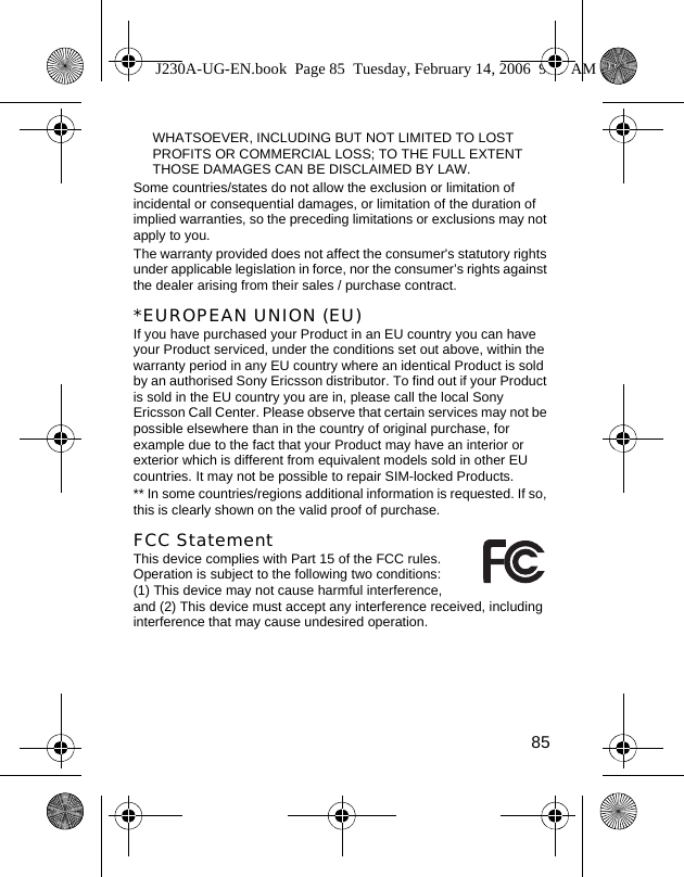 85WHATSOEVER, INCLUDING BUT NOT LIMITED TO LOST PROFITS OR COMMERCIAL LOSS; TO THE FULL EXTENT THOSE DAMAGES CAN BE DISCLAIMED BY LAW. Some countries/states do not allow the exclusion or limitation of incidental or consequential damages, or limitation of the duration of implied warranties, so the preceding limitations or exclusions may not apply to you. The warranty provided does not affect the consumer&apos;s statutory rights under applicable legislation in force, nor the consumer’s rights against the dealer arising from their sales / purchase contract.*EUROPEAN UNION (EU)If you have purchased your Product in an EU country you can have your Product serviced, under the conditions set out above, within the warranty period in any EU country where an identical Product is sold by an authorised Sony Ericsson distributor. To find out if your Product is sold in the EU country you are in, please call the local Sony Ericsson Call Center. Please observe that certain services may not be possible elsewhere than in the country of original purchase, for example due to the fact that your Product may have an interior or exterior which is different from equivalent models sold in other EU countries. It may not be possible to repair SIM-locked Products.** In some countries/regions additional information is requested. If so, this is clearly shown on the valid proof of purchase.FCC StatementThis device complies with Part 15 of the FCC rules. Operation is subject to the following two conditions: (1) This device may not cause harmful interference, and (2) This device must accept any interference received, including interference that may cause undesired operation.J230A-UG-EN.book  Page 85  Tuesday, February 14, 2006  9:37 AM