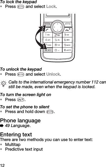 12To lock the keypad•Press   and select Lock.To unlock the keypad•Press   and select Unlock.To turn the screen light on•Press .To set the phone to silent•Press and hold down  .Phone language% 49 Language.Entering textThere are two methods you can use to enter text:•Multitap •Predictive text inputCalls to the international emergency number 112 can still be made, even when the keypad is locked.