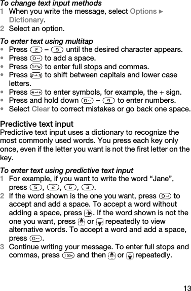 13To change text input methods1When you write the message, select Options } Dictionary.2Select an option.To enter text using multitap•Press  –  until the desired character appears.•Press   to add a space.•Press   to enter full stops and commas.•Press   to shift between capitals and lower case letters.•Press   to enter symbols, for example, the + sign.•Press and hold down   –   to enter numbers.•Select Clear to correct mistakes or go back one space.Predictive text inputPredictive text input uses a dictionary to recognize the most commonly used words. You press each key only once, even if the letter you want is not the first letter on the key.To enter text using predictive text input1For example, if you want to write the word “Jane”, press , , , .2If the word shown is the one you want, press   to accept and add a space. To accept a word without adding a space, press  . If the word shown is not the one you want, press   or   repeatedly to view alternative words. To accept a word and add a space, press .3Continue writing your message. To enter full stops and commas, press   and then   or   repeatedly.