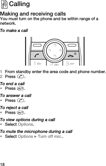 18CallingMaking and receiving callsYou must turn on the phone and be within range of a network.To make a call1From standby enter the area code and phone number.2Press . To end a call•Press .To answer a call•Press .To reject a call•Press .To view options during a call•Select Options.To mute the microphone during a call•Select Options } Turn off mic..