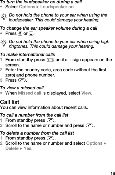 19To turn the loudspeaker on during a call•Select Options } Loudspeaker on.To change the ear speaker volume during a call•Press  or .To make international calls1From standby press   until a + sign appears on the screen.2Enter the country code, area code (without the first zero) and phone number.3Press .To view a missed call•When Missed call is displayed, select View.Call listYou can view information about recent calls.To call a number from the call list1From standby press  .2Scroll to the name or number and press  .To delete a number from the call list1From standby press  .2Scroll to the name or number and select Options } Delete } Yes.Do not hold the phone to your ear when using the loudspeaker. This could damage your hearing.Do not hold the phone to your ear when using high ringtones. This could damage your hearing.