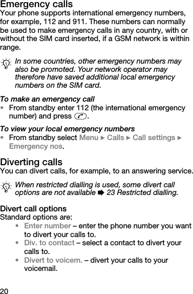 20Emergency callsYour phone supports international emergency numbers, for example, 112 and 911. These numbers can normally be used to make emergency calls in any country, with or without the SIM card inserted, if a GSM network is within range.To make an emergency call•From standby enter 112 (the international emergency number) and press  .To view your local emergency numbers•From standby select Menu } Calls } Call settings } Emergency nos.Diverting callsYou can divert calls, for example, to an answering service.Divert call optionsStandard options are:• Enter number – enter the phone number you want to divert your calls to.• Div. to contact – select a contact to divert your calls to.• Divert to voicem. – divert your calls to your voicemail.In some countries, other emergency numbers may also be promoted. Your network operator may therefore have saved additional local emergency numbers on the SIM card.When restricted dialling is used, some divert call options are not available % 23 Restricted dialling.