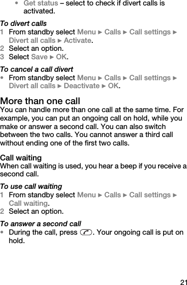 21•Get status – select to check if divert calls is activated.To divert calls1From standby select Menu } Calls } Call settings } Divert all calls } Activate.2Select an option.3Select Save } OK.To cancel a call divert•From standby select Menu } Calls } Call settings } Divert all calls } Deactivate } OK.More than one callYou can handle more than one call at the same time. For example, you can put an ongoing call on hold, while you make or answer a second call. You can also switch between the two calls. You cannot answer a third call without ending one of the first two calls.Call waitingWhen call waiting is used, you hear a beep if you receive a second call.To use call waiting1From standby select Menu } Calls } Call settings } Call waiting.2Select an option.To answer a second call•During the call, press  . Your ongoing call is put on hold.