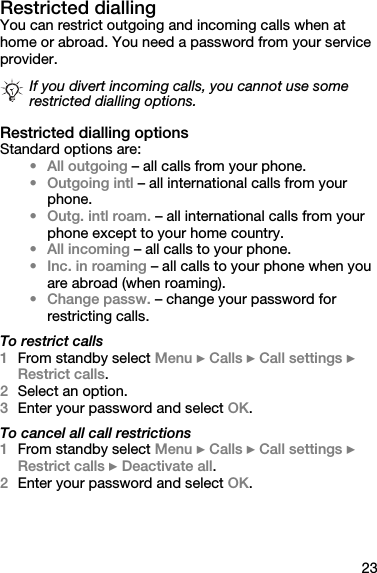 23Restricted diallingYou can restrict outgoing and incoming calls when at home or abroad. You need a password from your service provider.Restricted dialling optionsStandard options are:• All outgoing – all calls from your phone.• Outgoing intl – all international calls from your phone.•Outg. intl roam. – all international calls from your phone except to your home country.• All incoming – all calls to your phone.• Inc. in roaming – all calls to your phone when you are abroad (when roaming).• Change passw. – change your password for restricting calls.To restrict calls1From standby select Menu } Calls } Call settings } Restrict calls.2Select an option.3Enter your password and select OK.To cancel all call restrictions1From standby select Menu } Calls } Call settings } Restrict calls } Deactivate all.2Enter your password and select OK.If you divert incoming calls, you cannot use some restricted dialling options.