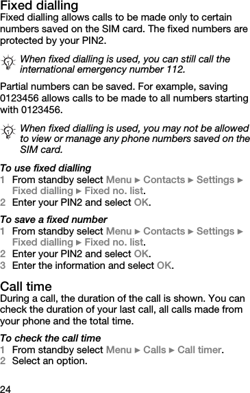24Fixed diallingFixed dialling allows calls to be made only to certain numbers saved on the SIM card. The fixed numbers are protected by your PIN2.Partial numbers can be saved. For example, saving 0123456 allows calls to be made to all numbers starting with 0123456.To use fixed dialling1From standby select Menu } Contacts } Settings } Fixed dialling } Fixed no. list.2Enter your PIN2 and select OK.To save a fixed number1From standby select Menu } Contacts } Settings } Fixed dialling } Fixed no. list.2Enter your PIN2 and select OK.3Enter the information and select OK.Call timeDuring a call, the duration of the call is shown. You can check the duration of your last call, all calls made from your phone and the total time.To check the call time1From standby select Menu } Calls } Call timer.2Select an option.When fixed dialling is used, you can still call the international emergency number 112.When fixed dialling is used, you may not be allowed to view or manage any phone numbers saved on the SIM card.