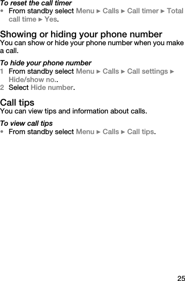 25To reset the call timer•From standby select Menu } Calls } Call timer } Total call time } Yes.Showing or hiding your phone numberYou can show or hide your phone number when you make a call.To hide your phone number1From standby select Menu } Calls } Call settings } Hide/show no..2Select Hide number.Call tipsYou can view tips and information about calls.To view call tips•From standby select Menu } Calls } Call tips.