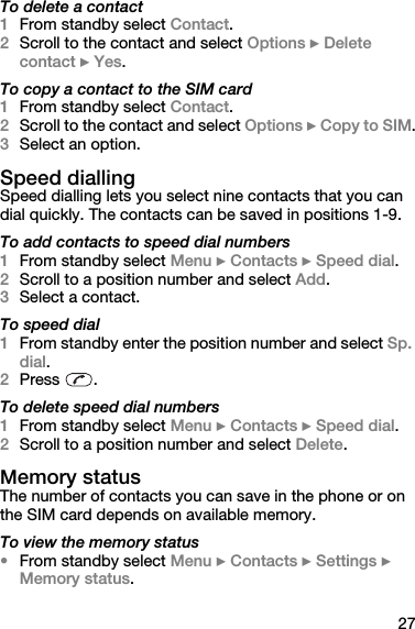 27To delete a contact 1From standby select Contact. 2Scroll to the contact and select Options } Delete contact } Yes.To copy a contact to the SIM card1From standby select Contact.2Scroll to the contact and select Options } Copy to SIM.3Select an option.Speed diallingSpeed dialling lets you select nine contacts that you can dial quickly. The contacts can be saved in positions 1-9. To add contacts to speed dial numbers1From standby select Menu } Contacts } Speed dial.2Scroll to a position number and select Add.3Select a contact.To speed dial1From standby enter the position number and select Sp. dial.2Press .To delete speed dial numbers1From standby select Menu } Contacts } Speed dial.2Scroll to a position number and select Delete.Memory statusThe number of contacts you can save in the phone or on the SIM card depends on available memory.To view the memory status•From standby select Menu } Contacts } Settings } Memory status.