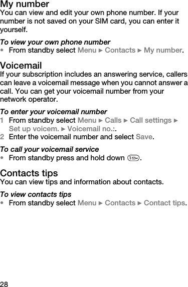 28My numberYou can view and edit your own phone number. If your number is not saved on your SIM card, you can enter it yourself.To view your own phone number•From standby select Menu } Contacts } My number. VoicemailIf your subscription includes an answering service, callers can leave a voicemail message when you cannot answer a call. You can get your voicemail number from your network operator.To enter your voicemail number1From standby select Menu } Calls } Call settings } Set up voicem. } Voicemail no.:.2Enter the voicemail number and select Save.To call your voicemail service•From standby press and hold down  .Contacts tipsYou can view tips and information about contacts.To view contacts tips•From standby select Menu } Contacts } Contact tips.