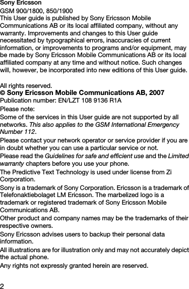 2Sony EricssonGSM 900/1800, 850/1900This User guide is published by Sony Ericsson Mobile Communications AB or its local affiliated company, without any warranty. Improvements and changes to this User guide necessitated by typographical errors, inaccuracies of current information, or improvements to programs and/or equipment, may be made by Sony Ericsson Mobile Communications AB or its local affiliated company at any time and without notice. Such changes will, however, be incorporated into new editions of this User guide. All rights reserved.© Sony Ericsson Mobile Communications AB, 2007Publication number: EN/LZT 108 9136 R1APlease note:Some of the services in this User guide are not supported by all networks. This also applies to the GSM International Emergency Number 112.Please contact your network operator or service provider if you are in doubt whether you can use a particular service or not.Please read the Guidelines for safe and efficient use and the Limited warranty chapters before you use your phone.The Predictive Text Technology is used under license from Zi Corporation.Sony is a trademark of Sony Corporation. Ericsson is a trademark of Telefonaktiebolaget LM Ericsson. The marbelized logo is a trademark or registered trademark of Sony Ericsson Mobile Communications AB.Other product and company names may be the trademarks of their respective owners.Sony Ericsson advises users to backup their personal data information.All illustrations are for illustration only and may not accurately depict the actual phone.Any rights not expressly granted herein are reserved.