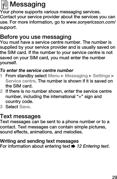 29MessagingYour phone supports various messaging services. Contact your service provider about the services you can use. For more information, go to www.sonyericsson.com/support.Before you use messagingYou must have a service centre number. The number is supplied by your service provider and is usually saved on the SIM card. If the number to your service centre is not saved on your SIM card, you must enter the number yourself. To enter the service centre number1From standby select Menu } Messaging } Settings } Service centre. The number is shown if it is saved on the SIM card.2If there is no number shown, enter the service centre number, including the international “+” sign and country code.3Select Save.Text messagesText messages can be sent to a phone number or to a contact. Text messages can contain simple pictures, sound effects, animations, and melodies.Writing and sending text messagesFor information about entering text % 12 Entering text.