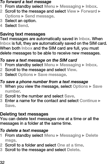 32To forward a text message1From standby select Menu } Messaging } Inbox.2Scroll to the message and select View } Forward } Options } Send message.3Select an option.4Select Send.Saving text messagesText messages are automatically saved in Inbox. When Inbox is full, they are automatically saved on the SIM card. When both Inbox and the SIM card are full, you must delete messages to be able to receive new messages. To save a text message on the SIM card1From standby select Menu } Messaging } Inbox.2Scroll to the message and select View.3Select Options } Save message.To save a phone number from a text message1When you view the message, select Options } Save number.2Scroll to the number and select Save.3Enter a name for the contact and select Continue } Save.Deleting text messagesYou can delete text messages one at a time or all the messages in a folder at the same time.To delete a text message1From standby select Menu } Messaging } Delete msgs.2Scroll to a folder and select One at a time.3Scroll to the message and select Delete.