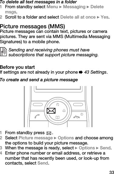 33To delete all text messages in a folder1From standby select Menu } Messaging } Delete msgs.2Scroll to a folder and select Delete all at once } Yes.Picture messages (MMS)Picture messages can contain text, pictures or camera pictures. They are sent via MMS (Multimedia Messaging Signatures) to a mobile phone.Before you startIf settings are not already in your phone % 43 Settings.To create and send a picture message1From standby press  .2Select Picture message } Options and choose among the options to build your picture message.3When the message is ready, select } Options } Send.4Enter phone number or email address, or retrieve a number that has recently been used, or look-up from contacts, select Send.Sending and receiving phones must have subscriptions that support picture messaging.
