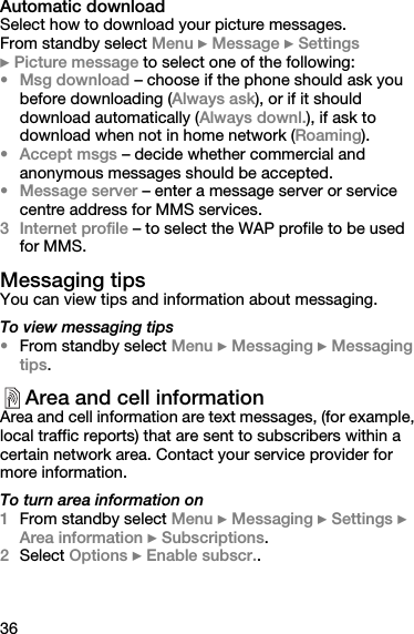 36Automatic downloadSelect how to download your picture messages.From standby select Menu } Message } Settings} Picture message to select one of the following:•Msg download – choose if the phone should ask you before downloading (Always ask), or if it should download automatically (Always downl.), if ask to download when not in home network (Roaming).• Accept msgs – decide whether commercial and anonymous messages should be accepted.•Message server – enter a message server or service centre address for MMS services.3 Internet profile – to select the WAP profile to be used for MMS.Messaging tipsYou can view tips and information about messaging.To view messaging tips•From standby select Menu } Messaging } Messaging tips.Area and cell informationArea and cell information are text messages, (for example, local traffic reports) that are sent to subscribers within a certain network area. Contact your service provider for more information.To turn area information on1From standby select Menu } Messaging } Settings } Area information } Subscriptions.2Select Options } Enable subscr.. 