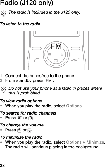 38Radio (J120 only)To listen to the radio1Connect the handsfree to the phone.2From standby press  .To view radio options•When you play the radio, select Options.To search for radio channels•Press  or .To change the volume•Press  or .To minimize the radio•When you play the radio, select Options } Minimize. The radio will continue playing in the background.The radio is included in the J120 only.Do not use your phone as a radio in places where this is prohibited.