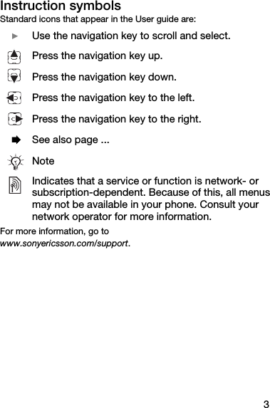 3Instruction symbolsStandard icons that appear in the User guide are:For more information, go towww.sonyericsson.com/support.  } Use the navigation key to scroll and select. Press the navigation key up.Press the navigation key down.Press the navigation key to the left.Press the navigation key to the right.  % See also page ...NoteIndicates that a service or function is network- or subscription-dependent. Because of this, all menus may not be available in your phone. Consult your network operator for more information.