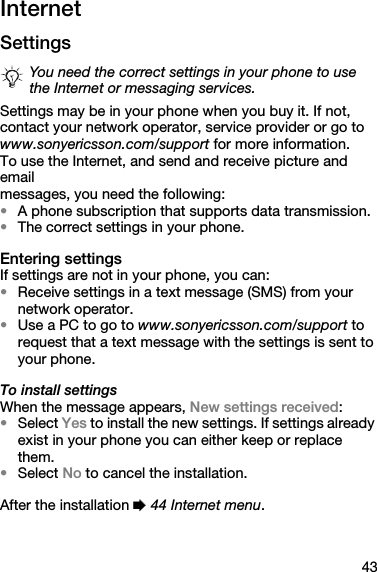43InternetSettingsSettings may be in your phone when you buy it. If not,contact your network operator, service provider or go towww.sonyericsson.com/support for more information.To use the Internet, and send and receive picture and emailmessages, you need the following:•A phone subscription that supports data transmission.•The correct settings in your phone.Entering settingsIf settings are not in your phone, you can:•Receive settings in a text message (SMS) from your network operator.•Use a PC to go to www.sonyericsson.com/support to request that a text message with the settings is sent to your phone.To install settingsWhen the message appears, New settings received:•Select Yes to install the new settings. If settings already exist in your phone you can either keep or replace them.•Select No to cancel the installation.After the installation % 44 Internet menu.You need the correct settings in your phone to use the Internet or messaging services.