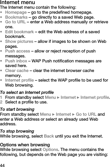 44Internet menuThe Internet menu contain the following:• Homepage – go to the predefined homepage.• Bookmarks – go directly to a saved Web page.•Go to URL – enter a Web address manually or retrieve one.• Edit bookmark – edit the Web address of a saved bookmark.• Show pictures – allow if images to be shown on Web pages.• Push access – allow or reject reception of push messages.• Push inbox – WAP Push notification messages are saved here.• Clear cache – clear the internet browser cache memory.• Internet profile – select the WAP profile to be used for Web browsing.To select an Internet profile1From standby select Menu } Internet } Internet profile.2Select a profile to use.To start browsingFrom standby select Menu } Internet } Go to URL and enter a Web address or select an already used Web address.To stop browsingWhile browsing, select Back until you exit the Internet.Options when browsingWhile browsing select Options. The menu contains the following, but depends on the Web page you are visiting: