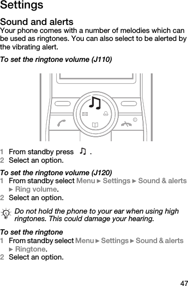 47SettingsSound and alertsYour phone comes with a number of melodies which can be used as ringtones. You can also select to be alerted by the vibrating alert.To set the ringtone volume (J110)1From standby press  . 2Select an option.To set the ringtone volume (J120)1From standby select Menu } Settings } Sound &amp; alerts } Ring volume.2Select an option.To set the ringtone1From standby select Menu } Settings } Sound &amp; alerts } Ringtone.2Select an option.Do not hold the phone to your ear when using high ringtones. This could damage your hearing.