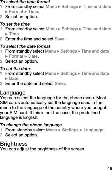 49To select the time format1From standby select Menu } Settings } Time and date } Format } Time.2Select an option.To set the time1From standby select Menu } Settings } Time and date } Time.2Enter the time and select Save.To select the date format1From standby select Menu } Settings } Time and date } Format } Date.2Select an option.To set the date1From standby select Menu } Settings } Time and date } Date.2Enter the date and select Save.LanguageYou can select the language for the phone menu. Most SIM cards automatically set the language used in the menu to the language of the country where you bought your SIM card. If this is not the case, the predefined language is English.To change the phone language1From standby select Menu } Settings } Language.2Select an option.BrightnessYou can adjust the brightness of the screen.