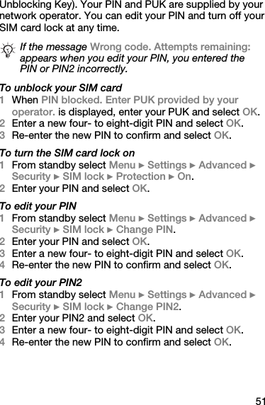 51Unblocking Key). Your PIN and PUK are supplied by your network operator. You can edit your PIN and turn off your SIM card lock at any time.To unblock your SIM card1When PIN blocked. Enter PUK provided by your operator. is displayed, enter your PUK and select OK.2Enter a new four- to eight-digit PIN and select OK.3Re-enter the new PIN to confirm and select OK.To turn the SIM card lock on1From standby select Menu } Settings } Advanced } Security } SIM lock } Protection } On.2Enter your PIN and select OK.To edit your PIN1From standby select Menu } Settings } Advanced } Security } SIM lock } Change PIN.2Enter your PIN and select OK.3Enter a new four- to eight-digit PIN and select OK.4Re-enter the new PIN to confirm and select OK.To edit your PIN21From standby select Menu } Settings } Advanced } Security } SIM lock } Change PIN2.2Enter your PIN2 and select OK.3Enter a new four- to eight-digit PIN and select OK.4Re-enter the new PIN to confirm and select OK.If the message Wrong code. Attempts remaining: appears when you edit your PIN, you entered the PIN or PIN2 incorrectly.