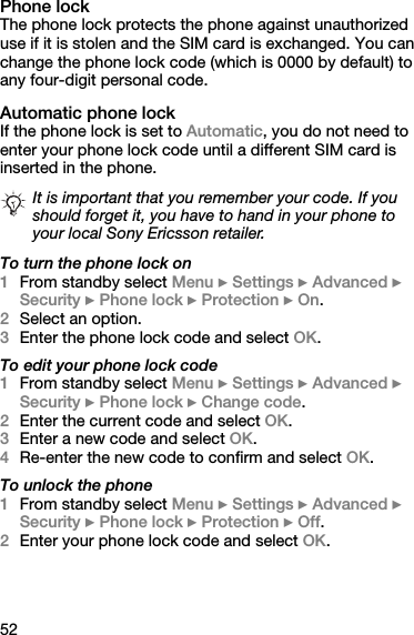 52Phone lockThe phone lock protects the phone against unauthorized use if it is stolen and the SIM card is exchanged. You can change the phone lock code (which is 0000 by default) to any four-digit personal code.Automatic phone lockIf the phone lock is set to Automatic, you do not need to enter your phone lock code until a different SIM card is inserted in the phone.To turn the phone lock on1From standby select Menu } Settings } Advanced } Security } Phone lock } Protection } On.2Select an option.3Enter the phone lock code and select OK.To edit your phone lock code1From standby select Menu } Settings } Advanced } Security } Phone lock } Change code.2Enter the current code and select OK.3Enter a new code and select OK.4Re-enter the new code to confirm and select OK.To unlock the phone1From standby select Menu } Settings } Advanced } Security } Phone lock } Protection } Off.2Enter your phone lock code and select OK.It is important that you remember your code. If you should forget it, you have to hand in your phone to your local Sony Ericsson retailer.