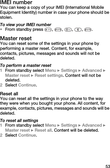 53IMEI numberYou can keep a copy of your IMEI (International Mobile Equipment Identity) number in case your phone should be stolen.To view your IMEI number•From standby press  ,  ,  ,  ,  .Master resetYou can reset some of the settings in your phone by performing a master reset. Content, for example, contacts, pictures, messages and sounds will not be deleted.To perform a master reset1From standby select Menu } Settings } Advanced } Master reset } Reset settings. Content will not be deleted.2Select Continue.Reset allYou can reset all the settings in your phone to the way they were when you bought your phone. All content, for example, contacts, pictures, messages and sounds will be deleted.To reset all settings1From standby select Menu } Settings } Advanced } Master reset } Reset all. Content will be deleted.2Select Continue.