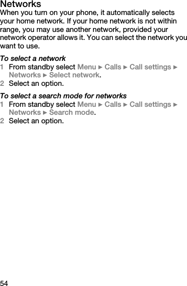 54NetworksWhen you turn on your phone, it automatically selects your home network. If your home network is not within range, you may use another network, provided your network operator allows it. You can select the network you want to use.To select a network1From standby select Menu } Calls } Call settings } Networks } Select network.2Select an option.To select a search mode for networks1From standby select Menu } Calls } Call settings } Networks } Search mode.2Select an option.