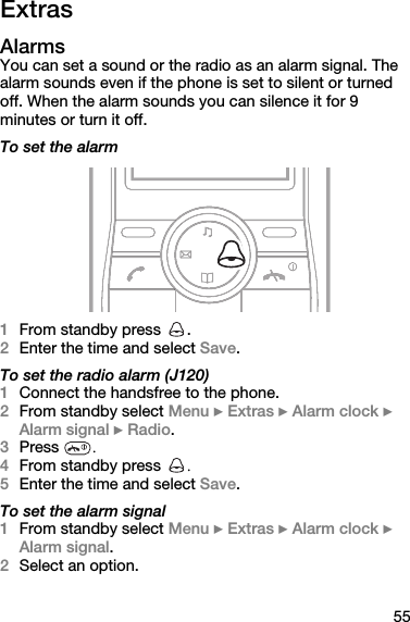 55ExtrasAlarmsYou can set a sound or the radio as an alarm signal. The alarm sounds even if the phone is set to silent or turned off. When the alarm sounds you can silence it for 9 minutes or turn it off.To set the alarm1From standby press  .2Enter the time and select Save.To set the radio alarm (J120)1Connect the handsfree to the phone.2From standby select Menu } Extras } Alarm clock } Alarm signal } Radio.3Press  .4From standby press  .5Enter the time and select Save.To set the alarm signal1From standby select Menu } Extras } Alarm clock } Alarm signal.2Select an option.