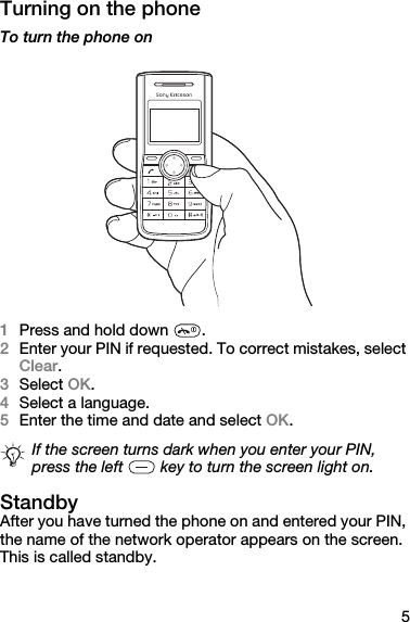 5Turning on the phoneTo turn the phone on 1Press and hold down  .2Enter your PIN if requested. To correct mistakes, select Clear.3Select OK.4Select a language.5Enter the time and date and select OK.StandbyAfter you have turned the phone on and entered your PIN, the name of the network operator appears on the screen. This is called standby.If the screen turns dark when you enter your PIN, press the left   key to turn the screen light on.