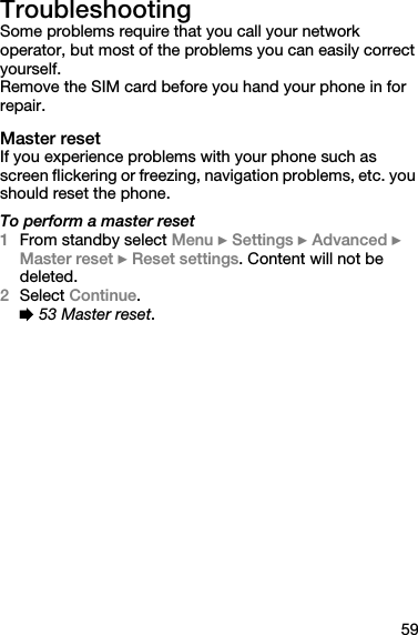 59TroubleshootingSome problems require that you call your network operator, but most of the problems you can easily correct yourself.Remove the SIM card before you hand your phone in for repair.Master resetIf you experience problems with your phone such as screen flickering or freezing, navigation problems, etc. you should reset the phone.To perform a master reset1From standby select Menu } Settings } Advanced } Master reset } Reset settings. Content will not be deleted.2Select Continue.% 53 Master reset. 