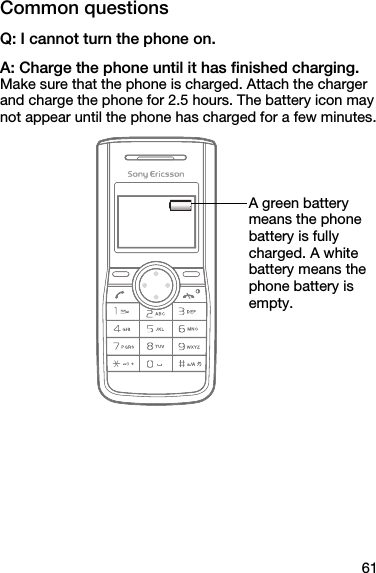 61Common questionsQ: I cannot turn the phone on.A: Charge the phone until it has finished charging.Make sure that the phone is charged. Attach the charger and charge the phone for 2.5 hours. The battery icon may not appear until the phone has charged for a few minutes.A green battery means the phone battery is fully charged. A white battery means the phone battery is empty.