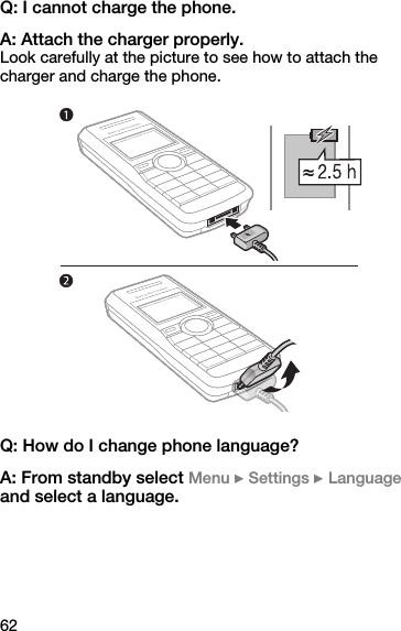 62Q: I cannot charge the phone.A: Attach the charger properly.Look carefully at the picture to see how to attach the charger and charge the phone. Q: How do I change phone language?A: From standby select Menu } Settings } Language and select a language.