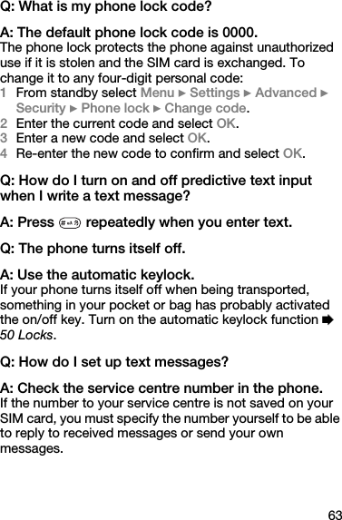 63Q: What is my phone lock code?A: The default phone lock code is 0000.The phone lock protects the phone against unauthorized use if it is stolen and the SIM card is exchanged. To change it to any four-digit personal code:1From standby select Menu } Settings } Advanced } Security } Phone lock } Change code.2Enter the current code and select OK.3Enter a new code and select OK.4Re-enter the new code to confirm and select OK.Q: How do I turn on and off predictive text input when I write a text message?A: Press   repeatedly when you enter text.Q: The phone turns itself off.A: Use the automatic keylock.If your phone turns itself off when being transported, something in your pocket or bag has probably activated the on/off key. Turn on the automatic keylock function % 50 Locks. Q: How do I set up text messages?A: Check the service centre number in the phone.If the number to your service centre is not saved on your SIM card, you must specify the number yourself to be able to reply to received messages or send your own messages.