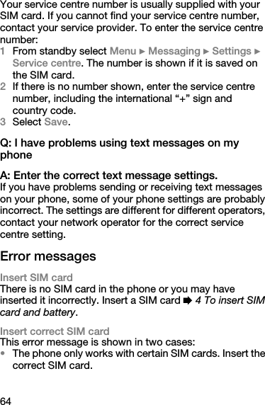 64Your service centre number is usually supplied with your SIM card. If you cannot find your service centre number, contact your service provider. To enter the service centre number:1From standby select Menu } Messaging } Settings } Service centre. The number is shown if it is saved on the SIM card.2If there is no number shown, enter the service centre number, including the international “+” sign and country code.3Select Save.Q: I have problems using text messages on my phone A: Enter the correct text message settings.If you have problems sending or receiving text messages on your phone, some of your phone settings are probably incorrect. The settings are different for different operators, contact your network operator for the correct service centre setting.Error messagesInsert SIM cardThere is no SIM card in the phone or you may have inserted it incorrectly. Insert a SIM card % 4 To insert SIM card and battery.Insert correct SIM cardThis error message is shown in two cases:•The phone only works with certain SIM cards. Insert the correct SIM card.