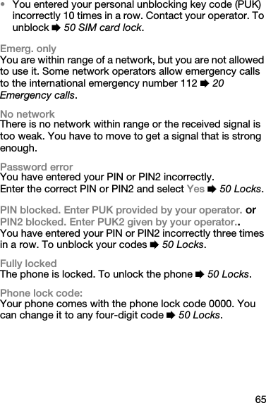 65•You entered your personal unblocking key code (PUK) incorrectly 10 times in a row. Contact your operator. To unblock % 50 SIM card lock.Emerg. onlyYou are within range of a network, but you are not allowed to use it. Some network operators allow emergency calls to the international emergency number 112 % 20 Emergency calls.No networkThere is no network within range or the received signal is too weak. You have to move to get a signal that is strong enough.Password errorYou have entered your PIN or PIN2 incorrectly.Enter the correct PIN or PIN2 and select Yes % 50 Locks.PIN blocked. Enter PUK provided by your operator. or PIN2 blocked. Enter PUK2 given by your operator..You have entered your PIN or PIN2 incorrectly three times in a row. To unblock your codes % 50 Locks.Fully lockedThe phone is locked. To unlock the phone % 50 Locks.Phone lock code:Your phone comes with the phone lock code 0000. You can change it to any four-digit code % 50 Locks.