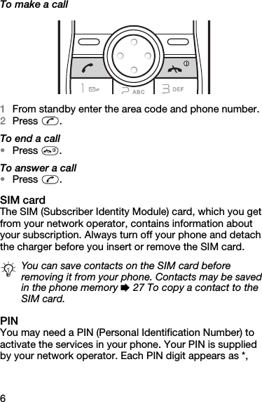 6To make a call1From standby enter the area code and phone number.2Press . To end a call•Press .To answer a call•Press .SIM cardThe SIM (Subscriber Identity Module) card, which you get from your network operator, contains information about your subscription. Always turn off your phone and detach the charger before you insert or remove the SIM card.PINYou may need a PIN (Personal Identification Number) to activate the services in your phone. Your PIN is supplied by your network operator. Each PIN digit appears as *, You can save contacts on the SIM card before removing it from your phone. Contacts may be saved in the phone memory % 27 To copy a contact to the SIM card.