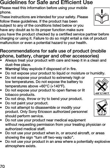 70Guidelines for Safe and Efficient UsePlease read this information before using your mobile phone. These instructions are intended for your safety. Please follow these guidelines. If the product has been subject to any of the conditions listed below or you have any doubt as to its proper function make sure you have the product checked by a certified service partner before charging or using it. Failure to do so might entail a risk of product malfunction or even a potential hazard to your health.Recommendations for safe use of product (mobile phone, battery, charger and other accessories)• Always treat your product with care and keep it in a clean and dust-free place.•Warning! May explode if disposed of in fire.• Do not expose your product to liquid or moisture or humidity.• Do not expose your product to extremely high or low temperatures. Do not expose the battery to temperatures above +60°C (+140°F). • Do not expose your product to open flames or lit tobacco products. • Do not drop, throw or try to bend your product.• Do not paint your product.• Do not attempt to disassemble or modify your product. Only Sony Ericsson authorized personnel should perform service. • Do not use your product near medical equipment without requesting permission from your treating physician or authorized medical staff.• Do not use your product when in, or around aircraft, or areas showing the sign “turn off two-way radio”.• Do not use your product in an area where a potentially explosive atmosphere exists.
