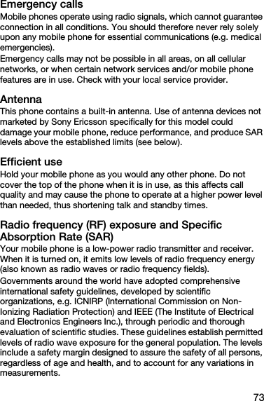 73Emergency callsMobile phones operate using radio signals, which cannot guarantee connection in all conditions. You should therefore never rely solely upon any mobile phone for essential communications (e.g. medical emergencies).Emergency calls may not be possible in all areas, on all cellular networks, or when certain network services and/or mobile phone features are in use. Check with your local service provider.AntennaThis phone contains a built-in antenna. Use of antenna devices not marketed by Sony Ericsson specifically for this model could damage your mobile phone, reduce performance, and produce SAR levels above the established limits (see below).Efficient useHold your mobile phone as you would any other phone. Do not cover the top of the phone when it is in use, as this affects call quality and may cause the phone to operate at a higher power level than needed, thus shortening talk and standby times.Radio frequency (RF) exposure and Specific Absorption Rate (SAR)Your mobile phone is a low-power radio transmitter and receiver. When it is turned on, it emits low levels of radio frequency energy (also known as radio waves or radio frequency fields).Governments around the world have adopted comprehensive international safety guidelines, developed by scientific organizations, e.g. ICNIRP (International Commission on Non-Ionizing Radiation Protection) and IEEE (The Institute of Electrical and Electronics Engineers Inc.), through periodic and thorough evaluation of scientific studies. These guidelines establish permitted levels of radio wave exposure for the general population. The levels include a safety margin designed to assure the safety of all persons, regardless of age and health, and to account for any variations in measurements.