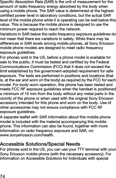 74Specific Absorption Rate (SAR) is the unit of measurement for the amount of radio frequency energy absorbed by the body when using a mobile phone. The SAR value is determined at the highest certified power level in laboratory conditions, but the actual SAR level of the mobile phone while it is operating can be well below this value. This is because the mobile phone is designed to use the minimum power required to reach the network.Variations in SAR below the radio frequency exposure guidelines do not mean that there are variations in safety. While there may be differences in SAR levels among mobile phones, all Sony Ericsson mobile phone models are designed to meet radio frequency exposure guidelines.For phones sold in the US, before a phone model is available for sale to the public, it must be tested and certified by the Federal Communications Commission (FCC) that it does not exceed the limit established by the government-adopted requirement for safe exposure. The tests are performed in positions and locations (that is, at the ear and worn on the body) as required by the FCC for each model. For body-worn operation, this phone has been tested and meets FCC RF exposure guidelines when the handset is positioned a minimum of 15 mm from the body without any metal parts in the vicinity of the phone or when used with the original Sony Ericsson accessory intended for this phone and worn on the body. Use of other accessories may not ensure compliance with FCC RF exposure guidelines.A separate leaflet with SAR information about this mobile phone model is included with the material accompanying this mobile phone. This information can also be found, together with more information on radio frequency exposure and SAR, on: www.sonyericsson.com/health.Accessible Solutions/Special NeedsFor phones sold in the US, you can use your TTY terminal with your Sony Ericsson mobile phone (with the necessary accessory). For information on Accessible Solutions for individuals with special 