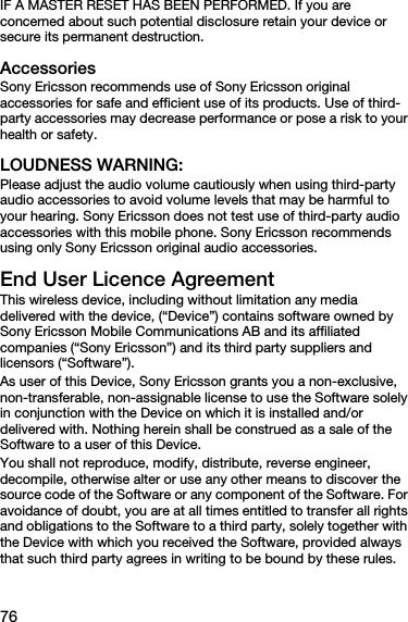 76IF A MASTER RESET HAS BEEN PERFORMED. If you are concerned about such potential disclosure retain your device or secure its permanent destruction.AccessoriesSony Ericsson recommends use of Sony Ericsson original accessories for safe and efficient use of its products. Use of third-party accessories may decrease performance or pose a risk to your health or safety.LOUDNESS WARNING:Please adjust the audio volume cautiously when using third-party audio accessories to avoid volume levels that may be harmful to your hearing. Sony Ericsson does not test use of third-party audio accessories with this mobile phone. Sony Ericsson recommends using only Sony Ericsson original audio accessories.End User Licence AgreementThis wireless device, including without limitation any media delivered with the device, (“Device”) contains software owned by Sony Ericsson Mobile Communications AB and its affiliated companies (“Sony Ericsson”) and its third party suppliers and licensors (“Software”).As user of this Device, Sony Ericsson grants you a non-exclusive, non-transferable, non-assignable license to use the Software solely in conjunction with the Device on which it is installed and/or delivered with. Nothing herein shall be construed as a sale of the Software to a user of this Device.You shall not reproduce, modify, distribute, reverse engineer, decompile, otherwise alter or use any other means to discover the source code of the Software or any component of the Software. For avoidance of doubt, you are at all times entitled to transfer all rights and obligations to the Software to a third party, solely together with the Device with which you received the Software, provided always that such third party agrees in writing to be bound by these rules.