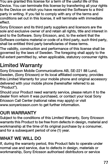 77You are granted this license for a term of the useful life of this Device. You can terminate this license by transferring all your rights to the Device on which you have received the Software to a third party in writing. If you fail to comply with any of the terms and conditions set out in this license, it will terminate with immediate effect.Sony Ericsson and its third party suppliers and licensors are the sole and exclusive owner of and retain all rights, title and interest in and to the Software. Sony Ericsson, and, to the extent that the Software contains material or code of a third party, such third party, shall be entitled third party beneficiaries of these terms.The validity, construction and performance of this license shall be governed by the laws of Sweden. The foregoing shall apply to the full extent permitted by, when applicable, statutory consumer rights.Limited WarrantySony Ericsson Mobile Communications AB, SE-221 88 Lund, Sweden, (Sony Ericsson) or its local affiliated company, provides this Limited Warranty for your mobile phone and original accessory delivered with your mobile phone (hereinafter referred to as “Product”).Should your Product need warranty service, please return it to the dealer from whom it was purchased, or contact your local Sony Ericsson Call Center (national rates may apply) or visit www.sonyericsson.com to get further information. OUR WARRANTYSubject to the conditions of this Limited Warranty, Sony Ericsson warrants this Product to be free from defects in design, material and workmanship at the time of its original purchase by a consumer, and for a subsequent period of one (1) year.WHAT WE WILL DOIf, during the warranty period, this Product fails to operate under normal use and service, due to defects in design, materials or workmanship, Sony Ericsson authorised distributors or service 