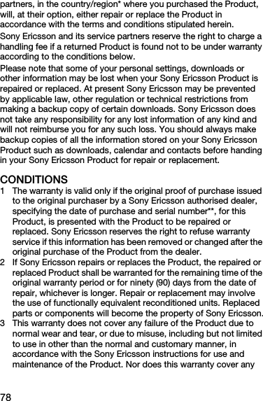 78partners, in the country/region* where you purchased the Product, will, at their option, either repair or replace the Product in accordance with the terms and conditions stipulated herein.Sony Ericsson and its service partners reserve the right to charge a handling fee if a returned Product is found not to be under warranty according to the conditions below.Please note that some of your personal settings, downloads or other information may be lost when your Sony Ericsson Product is repaired or replaced. At present Sony Ericsson may be prevented by applicable law, other regulation or technical restrictions from making a backup copy of certain downloads. Sony Ericsson does not take any responsibility for any lost information of any kind and will not reimburse you for any such loss. You should always make backup copies of all the information stored on your Sony Ericsson Product such as downloads, calendar and contacts before handing in your Sony Ericsson Product for repair or replacement.CONDITIONS1 The warranty is valid only if the original proof of purchase issued to the original purchaser by a Sony Ericsson authorised dealer, specifying the date of purchase and serial number**, for this Product, is presented with the Product to be repaired or replaced. Sony Ericsson reserves the right to refuse warranty service if this information has been removed or changed after the original purchase of the Product from the dealer. 2 If Sony Ericsson repairs or replaces the Product, the repaired or replaced Product shall be warranted for the remaining time of the original warranty period or for ninety (90) days from the date of repair, whichever is longer. Repair or replacement may involve the use of functionally equivalent reconditioned units. Replaced parts or components will become the property of Sony Ericsson.3 This warranty does not cover any failure of the Product due to normal wear and tear, or due to misuse, including but not limited to use in other than the normal and customary manner, in accordance with the Sony Ericsson instructions for use and maintenance of the Product. Nor does this warranty cover any 