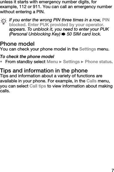 7unless it starts with emergency number digits, for example, 112 or 911. You can call an emergency number without entering a PIN.Phone modelYou can check your phone model in the Settings menu.To check the phone model•From standby select Menu } Settings } Phone status.Tips and information in the phoneTips and information about a variety of functions are available in your phone. For example, in the Calls menu, you can select Call tips to view information about making calls.If you enter the wrong PIN three times in a row, PIN blocked. Enter PUK provided by your operator. appears. To unblock it, you need to enter your PUK (Personal Unblocking Key) % 50 SIM card lock.