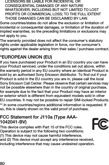 80LICENSORS BE LIABLE FOR INCIDENTAL OR CONSEQUENTIAL DAMAGES OF ANY NATURE WHATSOEVER, INCLUDING BUT NOT LIMITED TO LOST PROFITS OR COMMERCIAL LOSS; TO THE FULL EXTENT THOSE DAMAGES CAN BE DISCLAIMED BY LAW. Some countries/states do not allow the exclusion or limitation of incidental or consequential damages, or limitation of the duration of implied warranties, so the preceding limitations or exclusions may not apply to you. The warranty provided does not affect the consumer&apos;s statutory rights under applicable legislation in force, nor the consumer’s rights against the dealer arising from their sales / purchase contract.*EUROPEAN UNION (EU)If you have purchased your Product in an EU country you can have your Product serviced, under the conditions set out above, within the warranty period in any EU country where an identical Product is sold by an authorised Sony Ericsson distributor. To find out if your Product is sold in the EU country you are in, please call the local Sony Ericsson Call Center. Please observe that certain services may not be possible elsewhere than in the country of original purchase, for example due to the fact that your Product may have an interior or exterior which is different from equivalent models sold in other EU countries. It may not be possible to repair SIM-locked Products.** In some countries/regions additional information is requested. If so, this is clearly shown on the valid proof of purchase.FCC Statement for J110a (Type AAA-1042041-BV)This device complies with Part 15 of the FCC rules. Operation is subject to the following two conditions: (1) This device may not cause harmful interference, and (2) This device must accept any interference received, including interference that may cause undesired operation.